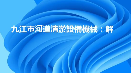 九江市河道清淤設備機械：解放河流，重塑自然秩序！